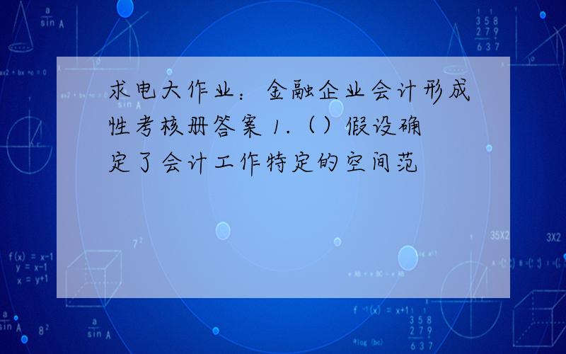 求电大作业：金融企业会计形成性考核册答案 1.（）假设确定了会计工作特定的空间范