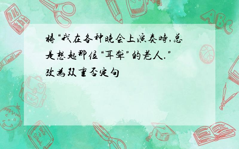 将“我在各种晚会上演奏时,总是想起那位“耳聋”的老人.”改为双重否定句