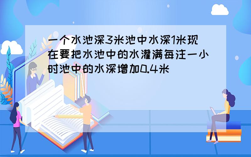 一个水池深3米池中水深1米现在要把水池中的水灌满每注一小时池中的水深增加0.4米