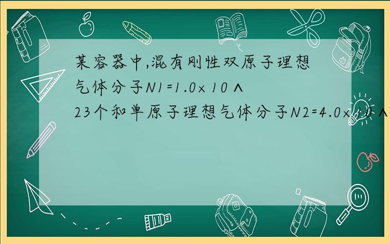 某容器中,混有刚性双原子理想气体分子N1=1.0×10∧23个和单原子理想气体分子N2=4.0×10∧23个,在混合气体