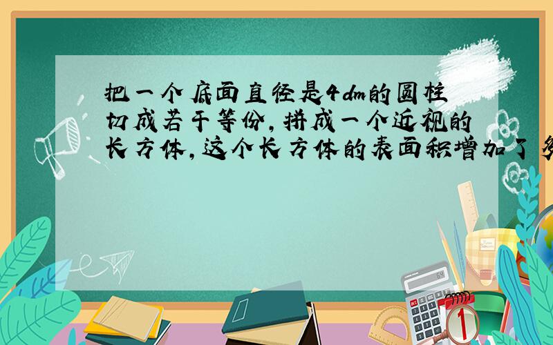 把一个底面直径是4dm的圆柱切成若干等份,拼成一个近视的长方体,这个长方体的表面积增加了多少?