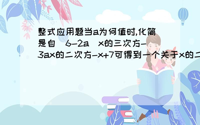 整式应用题当a为何值时,化简是自（6-2a)x的三次方-3ax的二次方-x+7可得到一个关于x的二次三项式?