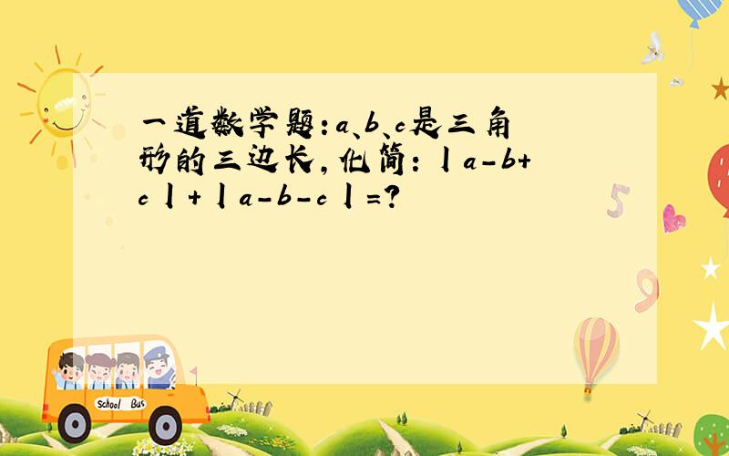 一道数学题：a、b、c是三角形的三边长,化简：丨a-b+c丨+丨a-b-c丨=?