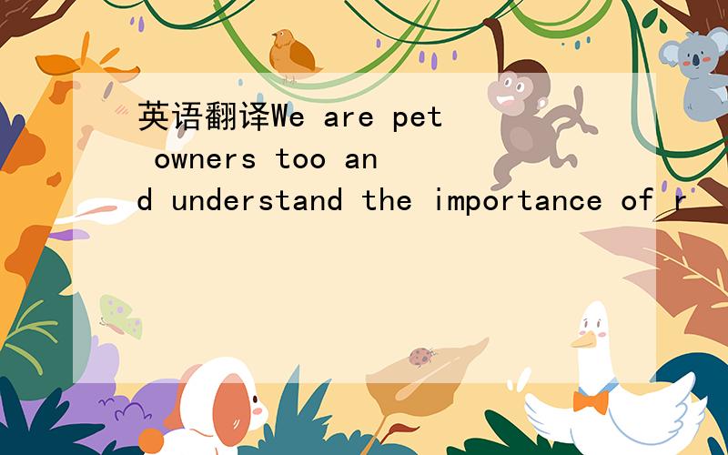 英语翻译We are pet owners too and understand the importance of r