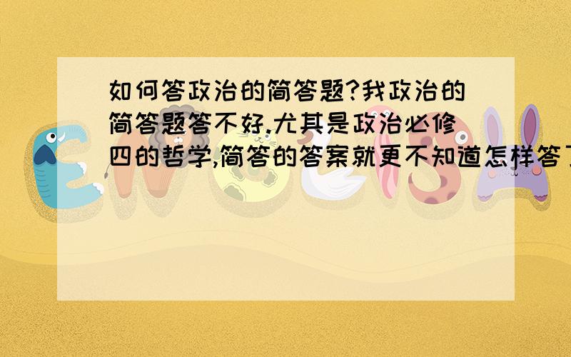 如何答政治的简答题?我政治的简答题答不好.尤其是政治必修四的哲学,简答的答案就更不知道怎样答了.请问我该怎么办?