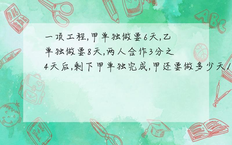 一项工程,甲单独做要6天,乙单独做要8天,两人合作3分之4天后,剩下甲单独完成,甲还要做多少天/