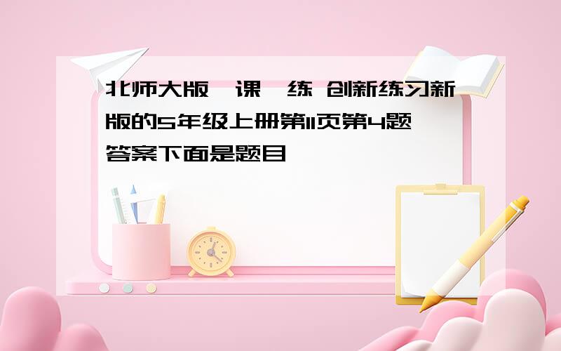 北师大版一课一练 创新练习新版的5年级上册第11页第4题答案下面是题目