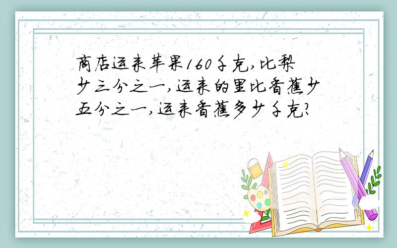 商店运来苹果160千克,比梨少三分之一,运来的里比香蕉少五分之一,运来香蕉多少千克?
