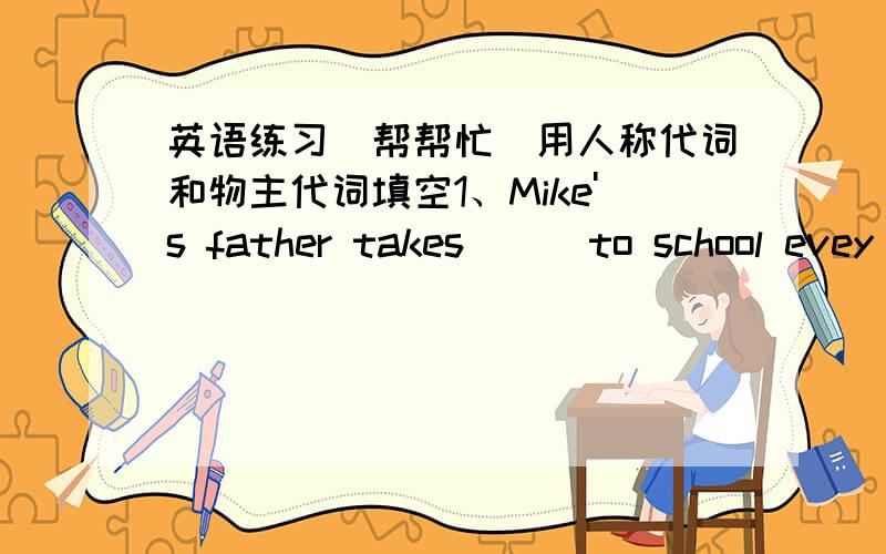 英语练习（帮帮忙）用人称代词和物主代词填空1、Mike's father takes () to school evey