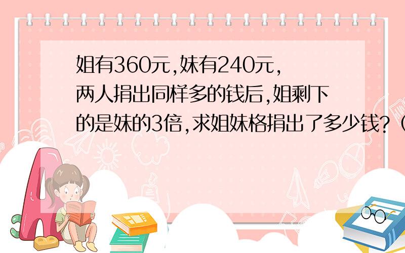 姐有360元,妹有240元,两人捐出同样多的钱后,姐剩下的是妹的3倍,求姐妹格捐出了多少钱?（不能用方程式