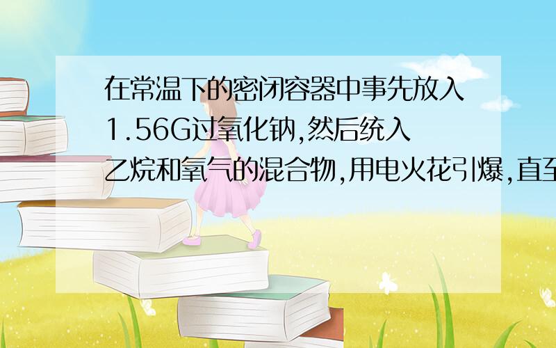 在常温下的密闭容器中事先放入1.56G过氧化钠,然后统入乙烷和氧气的混合物,用电火花引爆,直至反应完全为止,回复到原温度