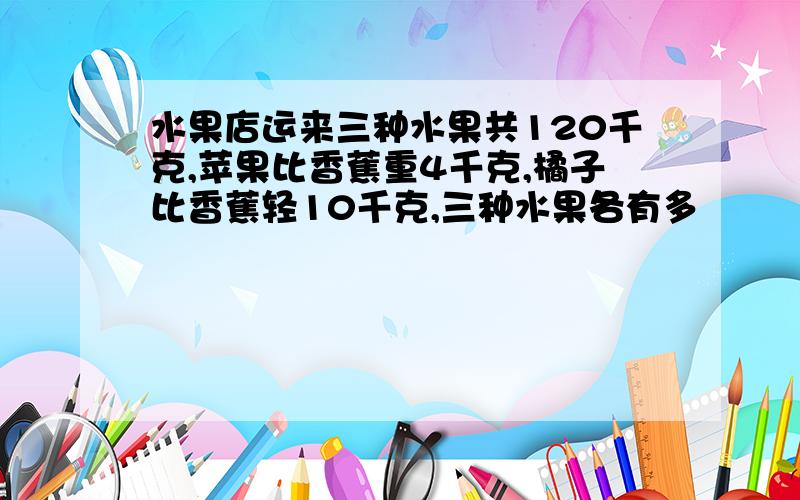 水果店运来三种水果共120千克,苹果比香蕉重4千克,橘子比香蕉轻10千克,三种水果各有多