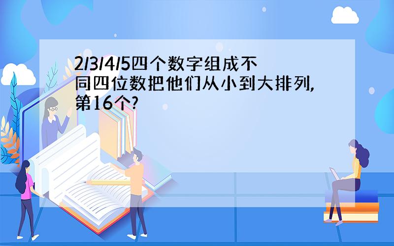 2/3/4/5四个数字组成不同四位数把他们从小到大排列,第16个?