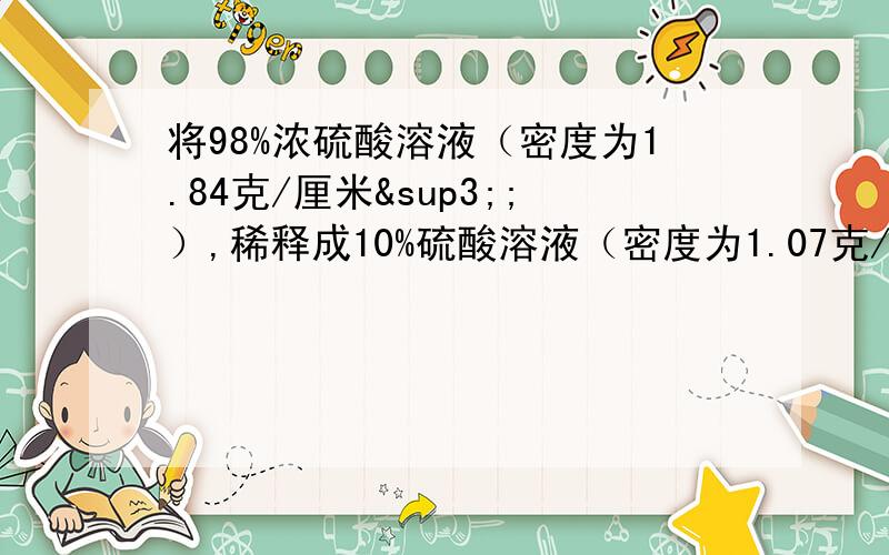 将98%浓硫酸溶液（密度为1.84克/厘米³;）,稀释成10%硫酸溶液（密度为1.07克/厘米³）4