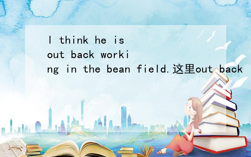 l think he is out back working in the bean field.这里out back