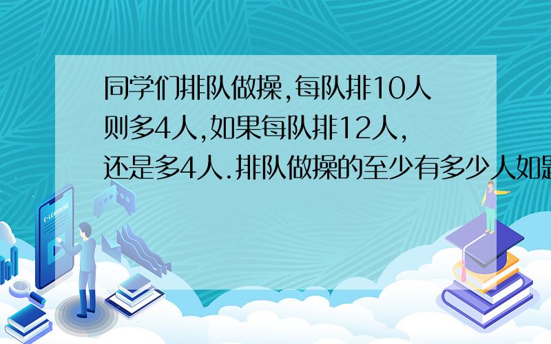 同学们排队做操,每队排10人则多4人,如果每队排12人,还是多4人.排队做操的至少有多少人如题