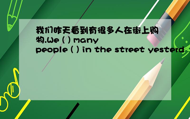 我们昨天看到有很多人在街上购物.We ( ) many people ( ) in the street yesterd