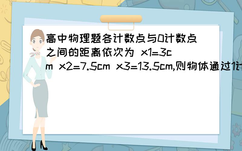 高中物理题各计数点与0计数点之间的距离依次为 x1=3cm x2=7.5cm x3=13.5cm,则物体通过1计数点的速