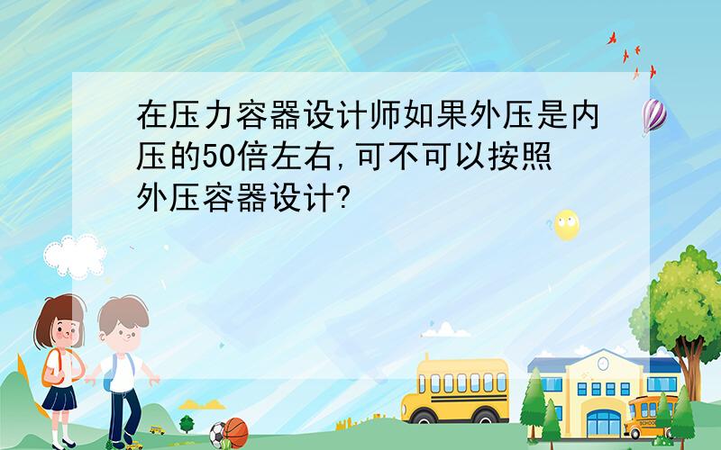 在压力容器设计师如果外压是内压的50倍左右,可不可以按照外压容器设计?