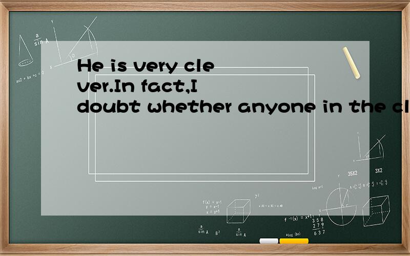 He is very clever.In fact,I doubt whether anyone in the clas