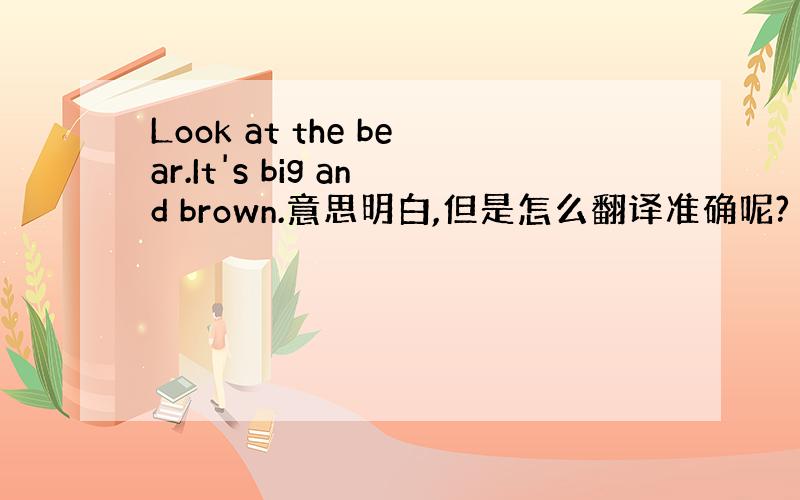 Look at the bear.It's big and brown.意思明白,但是怎么翻译准确呢?