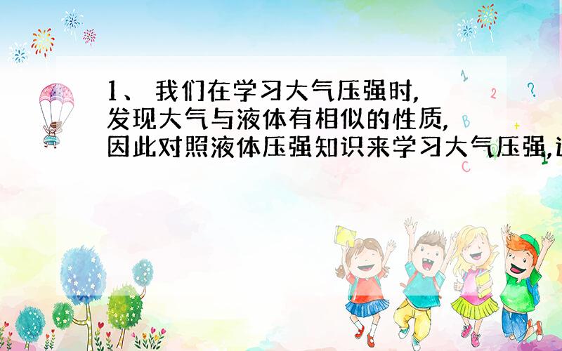 1、 我们在学习大气压强时,发现大气与液体有相似的性质,因此对照液体压强知识来学习大气压强,这种学习方法叫（ ）