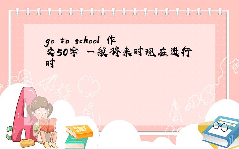 go to school 作文50字 一般将来时现在进行时