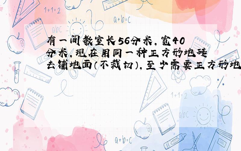 有一间教室长56分米,宽40分米,现在用同一种正方形地砖去铺地面（不裁切）,至少需要正方形地砖多少块,