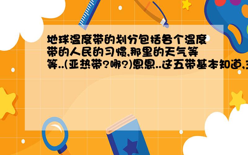 地球温度带的划分包括各个温度带的人民的习惯,那里的天气等等..(亚热带?哪?)恩恩..这五带基本知道,主要是想问亚热带.