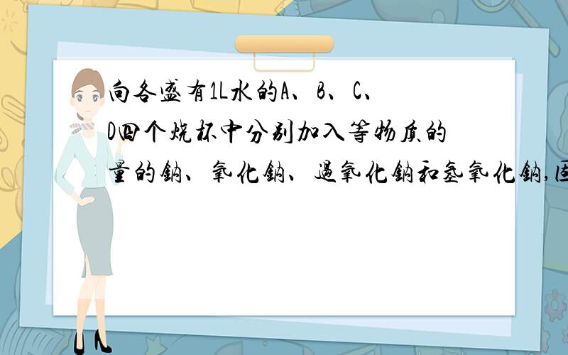 向各盛有1L水的A、B、C、D四个烧杯中分别加入等物质的量的钠、氧化钠、过氧化钠和氢氧化钠,固体完全溶解后,各杯溶液中溶