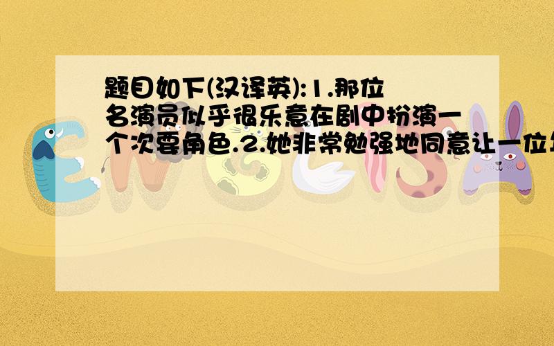 题目如下(汉译英):1.那位名演员似乎很乐意在剧中扮演一个次要角色.2.她非常勉强地同意让一位年轻医生为她作手术.3.他