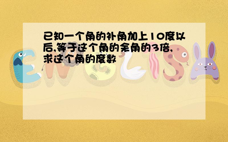 已知一个角的补角加上10度以后,等于这个角的余角的3倍,求这个角的度数