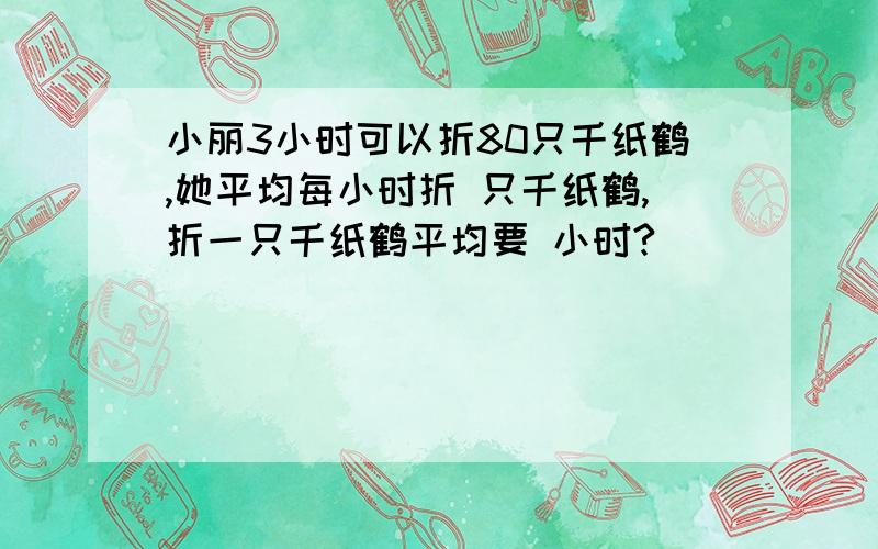 小丽3小时可以折80只千纸鹤,她平均每小时折 只千纸鹤,折一只千纸鹤平均要 小时?