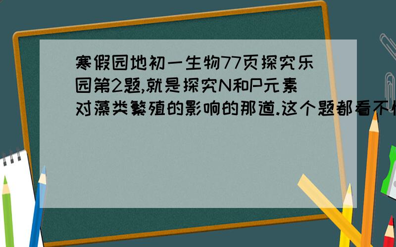 寒假园地初一生物77页探究乐园第2题,就是探究N和P元素对藻类繁殖的影响的那道.这个题都看不懂啊,