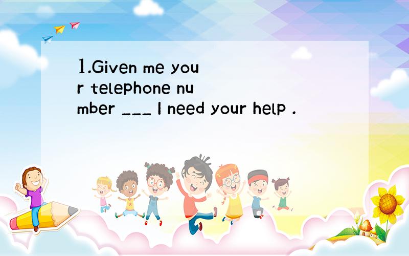 1.Given me your telephone number ___ I need your help .