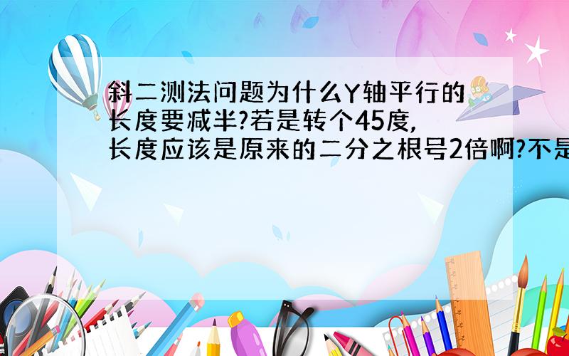 斜二测法问题为什么Y轴平行的长度要减半?若是转个45度,长度应该是原来的二分之根号2倍啊?不是一半吧?不能是2.5倍啊,