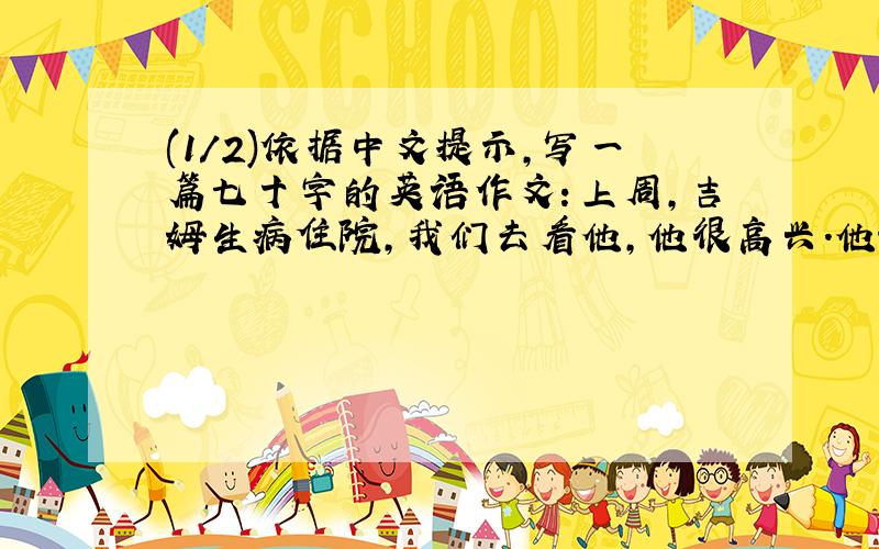 (1/2)依据中文提示,写一篇七十字的英语作文：上周,吉姆生病住院,我们去看他,他很高兴.他说他在那...