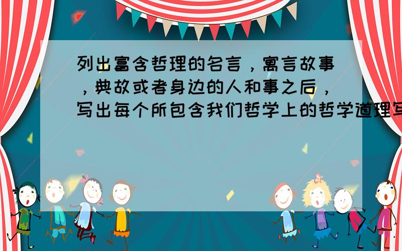 列出富含哲理的名言，寓言故事，典故或者身边的人和事之后，写出每个所包含我们哲学上的哲学道理写十个