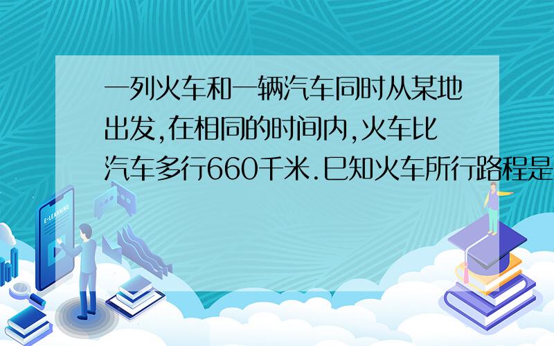 一列火车和一辆汽车同时从某地出发,在相同的时间内,火车比汽车多行660千米.巳知火车所行路程是汔车路程的6.5倍,火车和