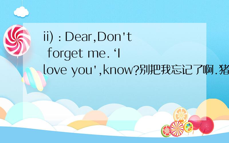 ii)：Dear,Don't forget me.‘I love you',know?别把我忘记了啊.猪