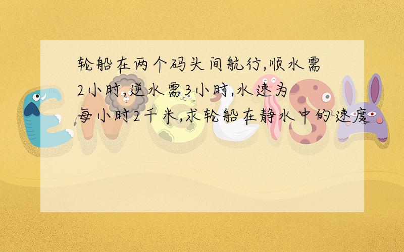 轮船在两个码头间航行,顺水需2小时,逆水需3小时,水速为每小时2千米,求轮船在静水中的速度