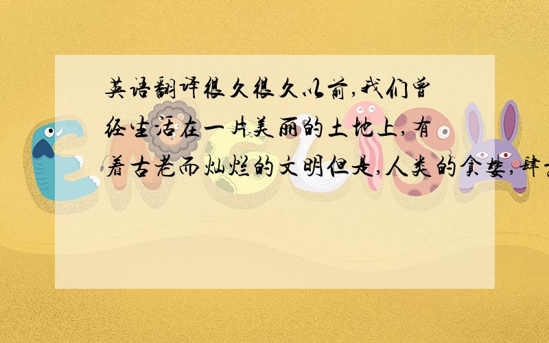 英语翻译很久很久以前,我们曾经生活在一片美丽的土地上,有着古老而灿烂的文明但是,人类的贪婪,肆意的破坏,给这片大地造成不