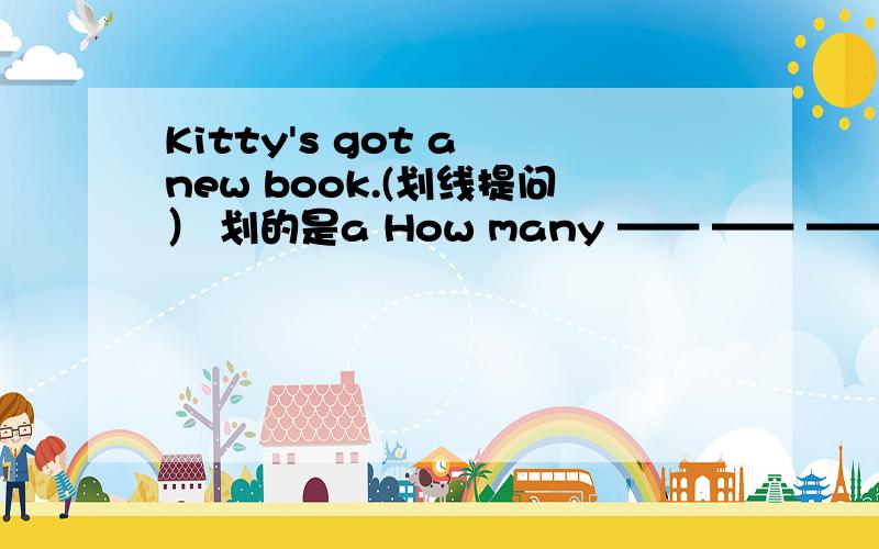 Kitty's got a new book.(划线提问） 划的是a How many —— —— —— —— ——