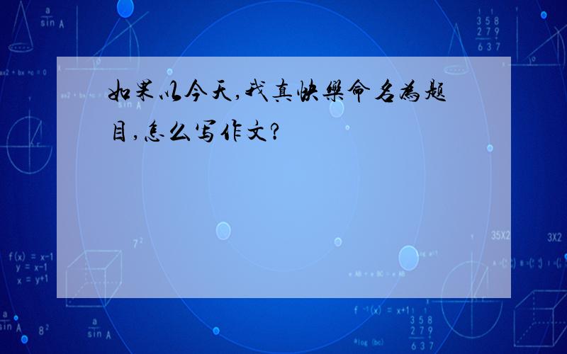 如果以今天,我真快乐命名为题目,怎么写作文?