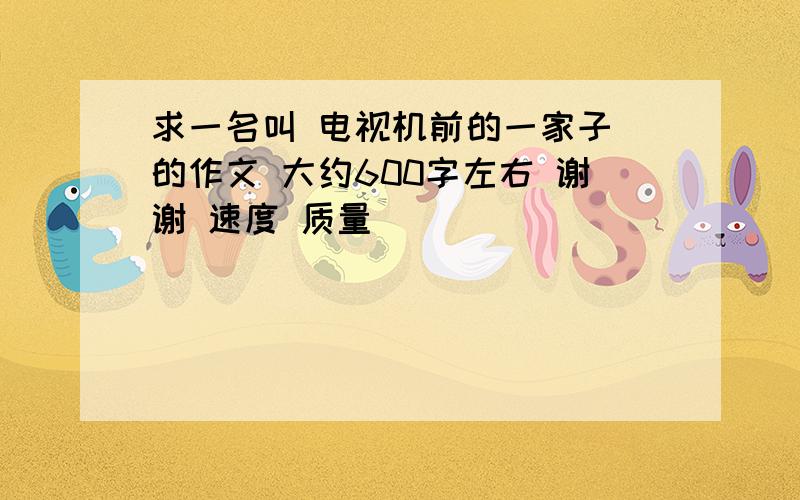 求一名叫 电视机前的一家子 的作文 大约600字左右 谢谢 速度 质量