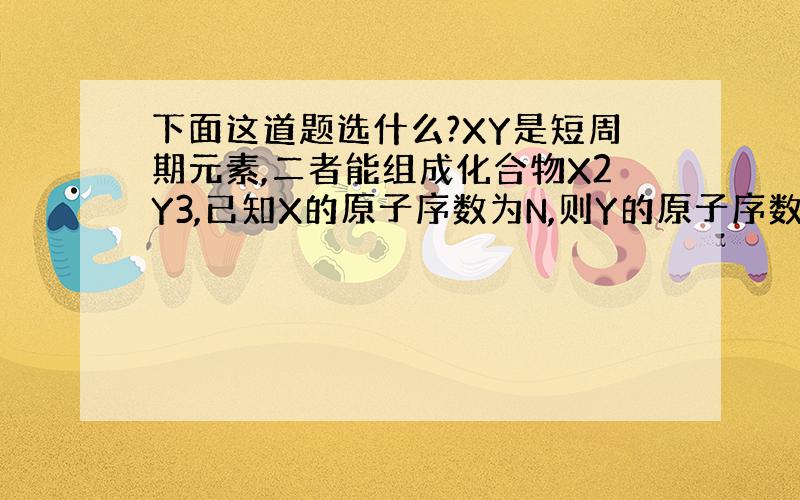 下面这道题选什么?XY是短周期元素,二者能组成化合物X2Y3,已知X的原子序数为N,则Y的原子序数不可能为：（ ）A．N