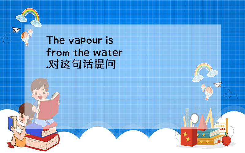 The vapour is from the water.对这句话提问