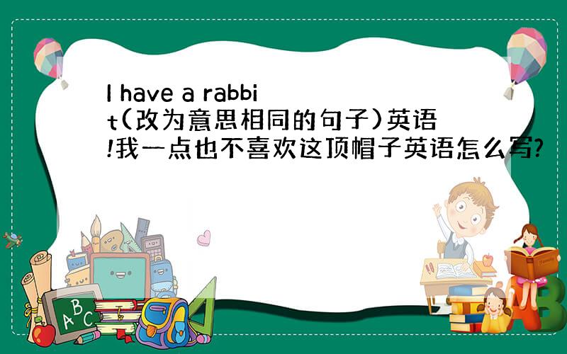 I have a rabbit(改为意思相同的句子)英语!我一点也不喜欢这顶帽子英语怎么写?