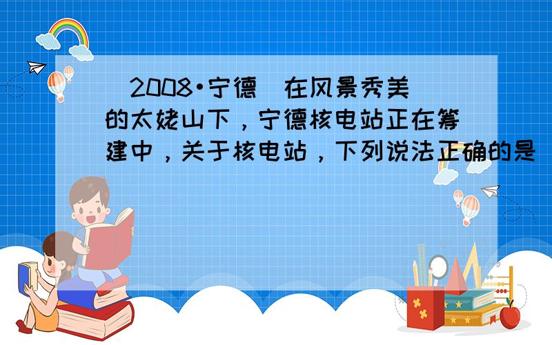 （2008•宁德）在风景秀美的太姥山下，宁德核电站正在筹建中，关于核电站，下列说法正确的是（　　）