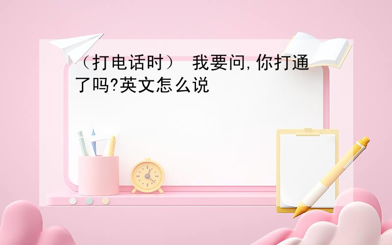 （打电话时） 我要问,你打通了吗?英文怎么说